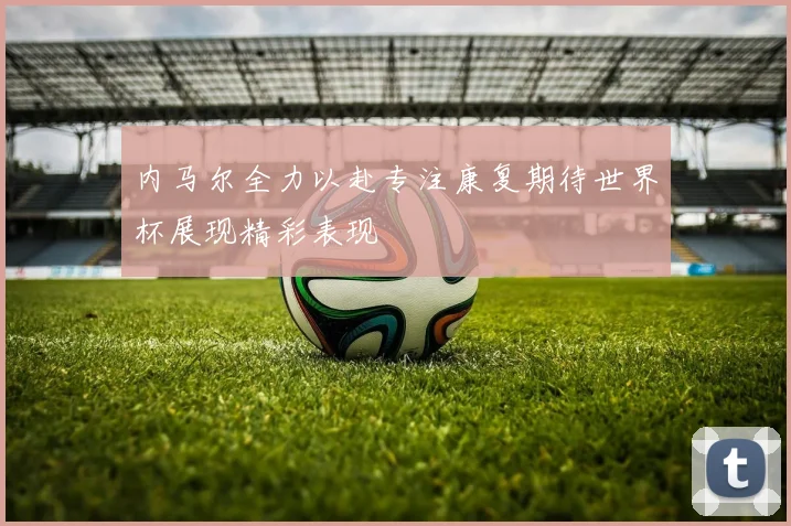 内马尔全力以赴专注康复期待世界杯展现精彩表现