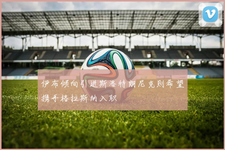伊布倾向引进斯洛特朗尼克则希望携手格拉斯纳入职