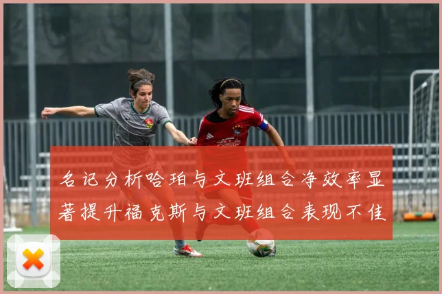 名记分析哈珀与文班组合净效率显著提升福克斯与文班组合表现不佳差距明显