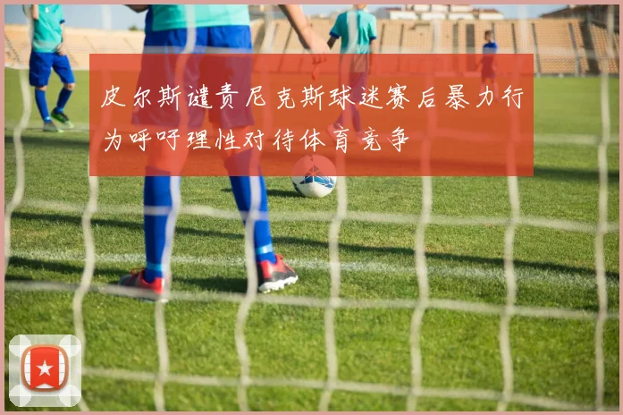 皮尔斯谴责尼克斯球迷赛后暴力行为呼吁理性对待体育竞争