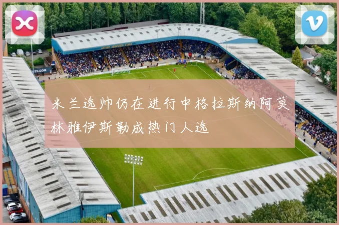 米兰选帅仍在进行中格拉斯纳阿莫林雅伊斯勒成热门人选