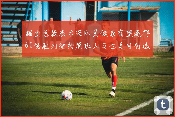掘金总裁表示若队员健康有望赢得60场胜利续约原班人马也是可行选择