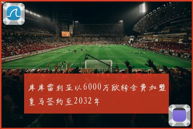 库库雷利亚以6000万欧转会费加盟皇马签约至2032年