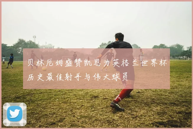 贝林厄姆盛赞凯恩为英格兰世界杯历史最佳射手与伟大球员