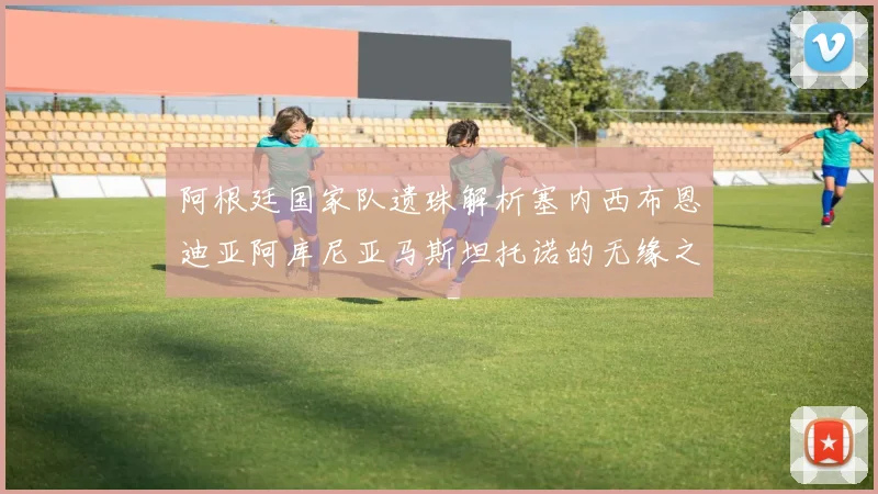 阿根廷国家队遗珠解析塞内西布恩迪亚阿库尼亚马斯坦托诺的无缘之路