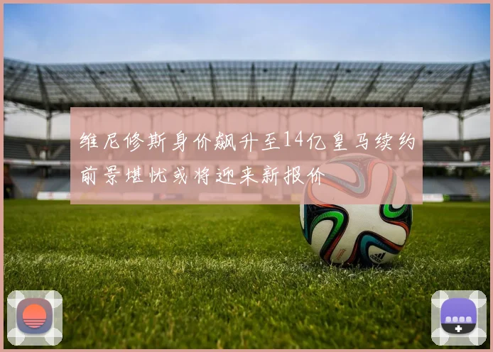维尼修斯身价飙升至14亿皇马续约前景堪忧或将迎来新报价