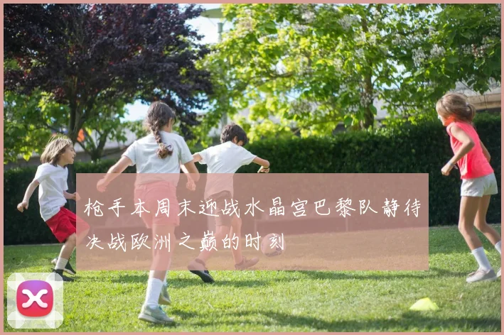 枪手本周末迎战水晶宫巴黎队静待决战欧洲之巅的时刻