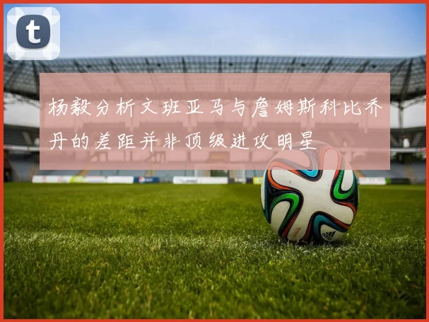 杨毅分析文班亚马与詹姆斯科比乔丹的差距并非顶级进攻明星