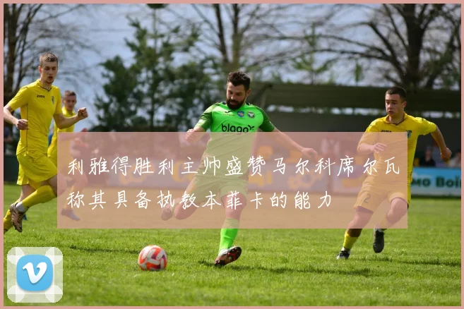 利雅得胜利主帅盛赞马尔科席尔瓦称其具备执教本菲卡的能力