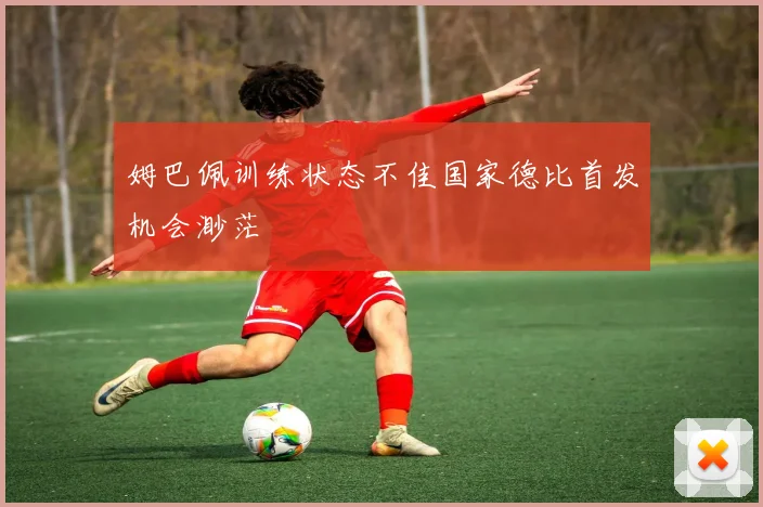 姆巴佩训练状态不佳国家德比首发机会渺茫
