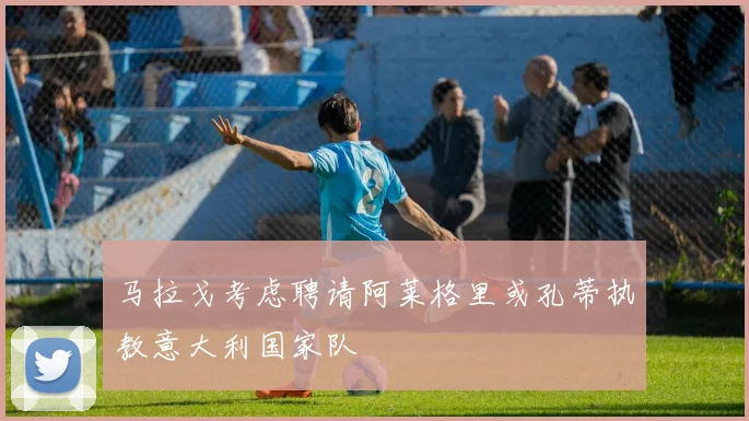 马拉戈考虑聘请阿莱格里或孔蒂执教意大利国家队