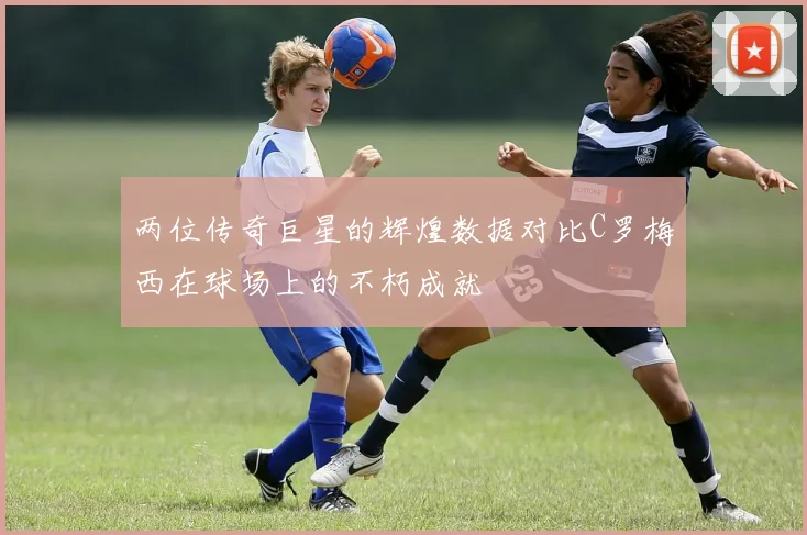 两位传奇巨星的辉煌数据对比C罗梅西在球场上的不朽成就